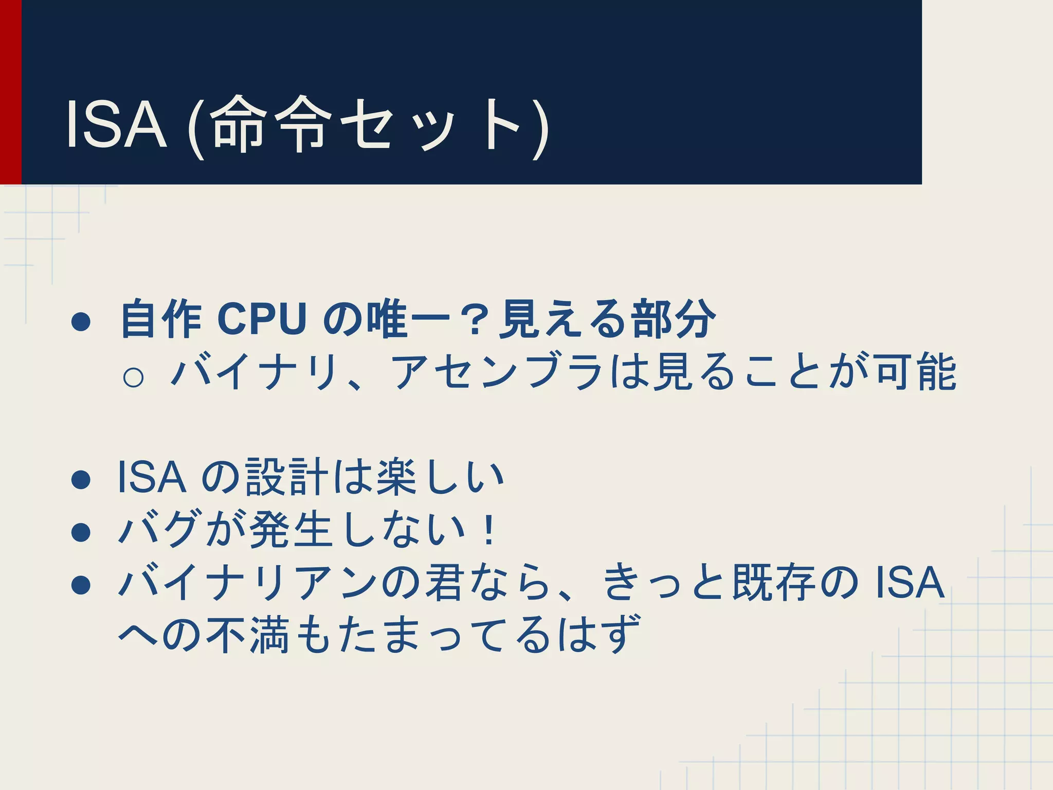 ISA (命令セット)
● 自作 CPU の唯一？見える部分
o バイナリ、アセンブラは見ることが可能
● ISA の設計は楽しい
● バグが発生しない！
● バイナリアンの君なら、きっと既存の ISA
への不満もたまってるはず
 