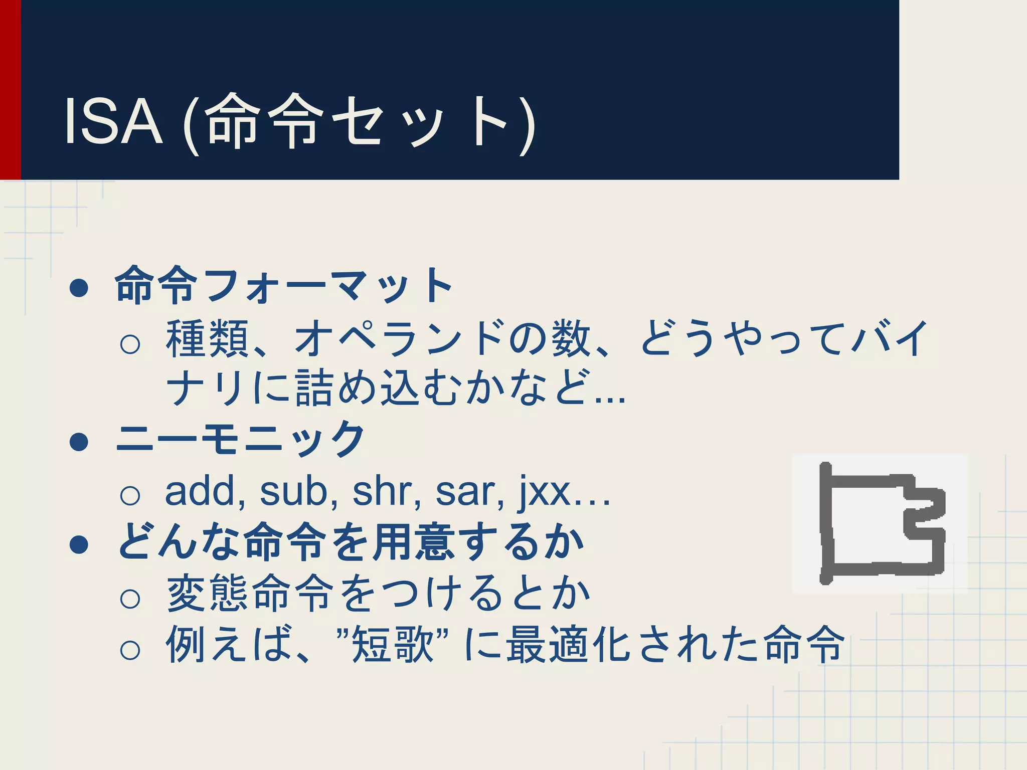 ISA (命令セット)
● 命令フォーマット
o 種類、オペランドの数、どうやってバイ
ナリに詰め込むかなど...
● ニーモニック
o add, sub, shr, sar, jxx…
● どんな命令を用意するか
o 変態命令をつけるとか
o 例えば、”短歌” に最適化された命令
 