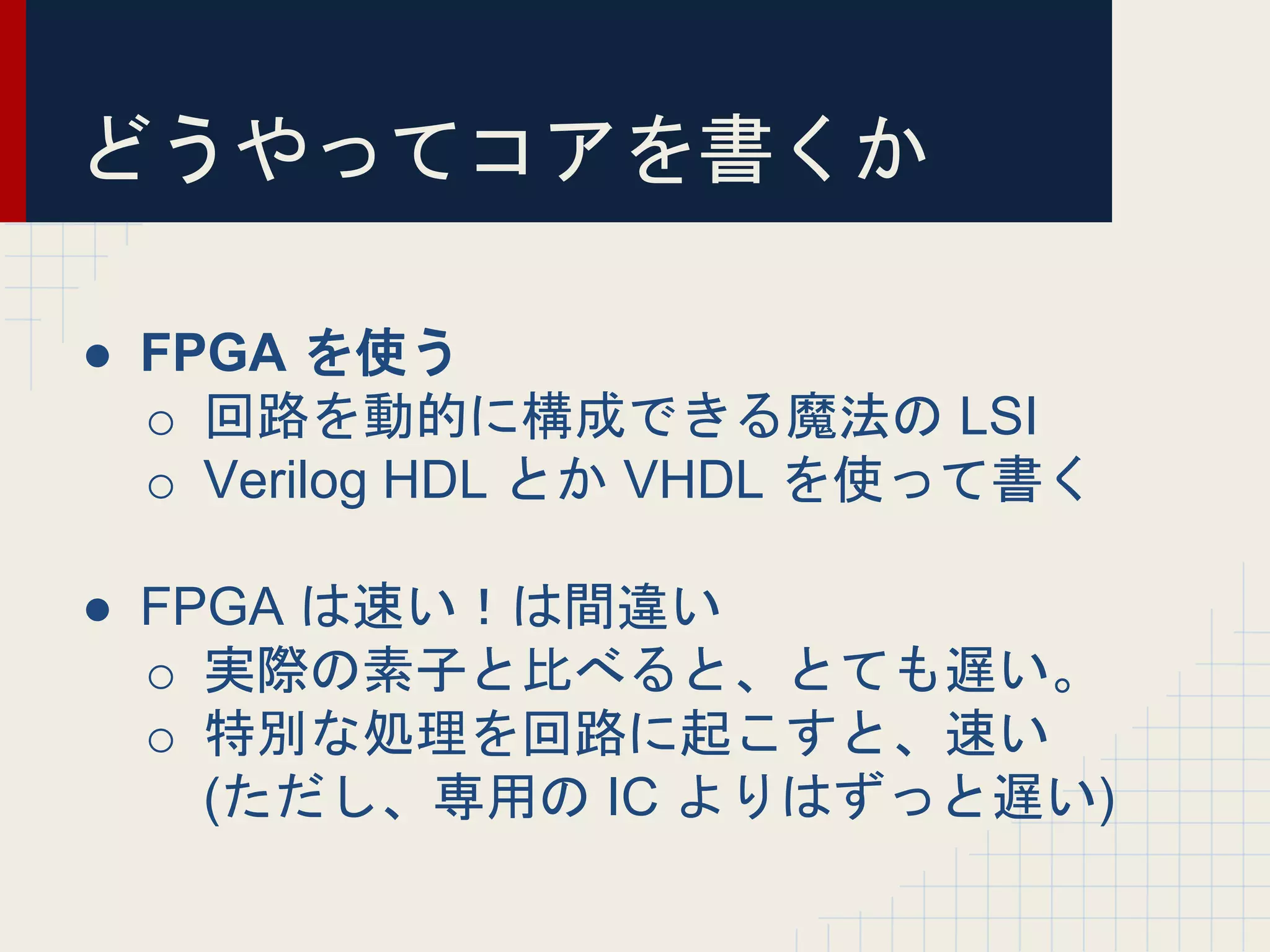どうやってコアを書くか
● FPGA を使う
o 回路を動的に構成できる魔法の LSI
o Verilog HDL とか VHDL を使って書く
● FPGA は速い！は間違い
o 実際の素子と比べると、とても遅い。
o 特別な処理を回路に起こすと、速い
(ただし、専用の IC よりはずっと遅い)
 