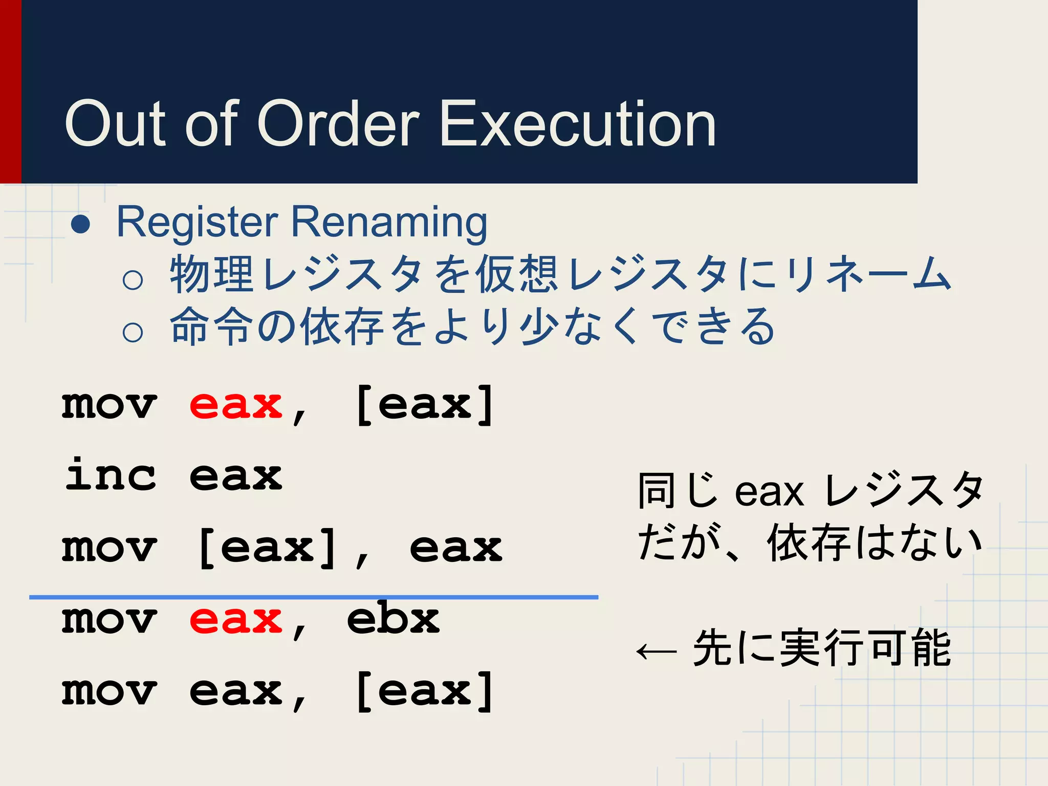 Out of Order Execution
● Register Renaming
o 物理レジスタを仮想レジスタにリネーム
o 命令の依存をより少なくできる
mov eax, [eax]
inc eax
mov [eax], eax
mov eax, ebx
mov eax, [eax]
同じ eax レジスタ
だが、依存はない
← 先に実行可能
 