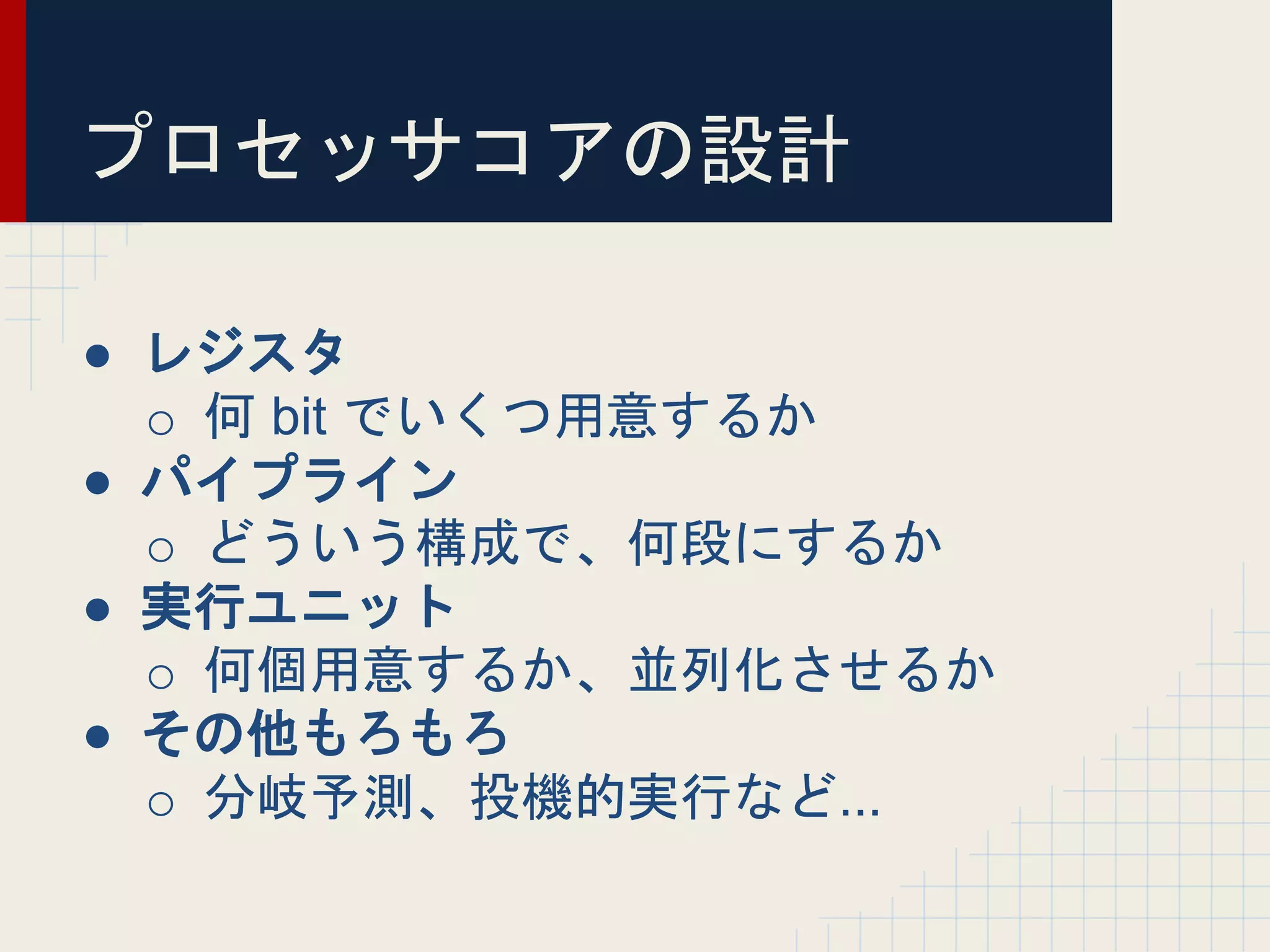 プロセッサコアの設計
● レジスタ
o 何 bit でいくつ用意するか
● パイプライン
o どういう構成で、何段にするか
● 実行ユニット
o 何個用意するか、並列化させるか
● その他もろもろ
o 分岐予測、投機的実行など...
 