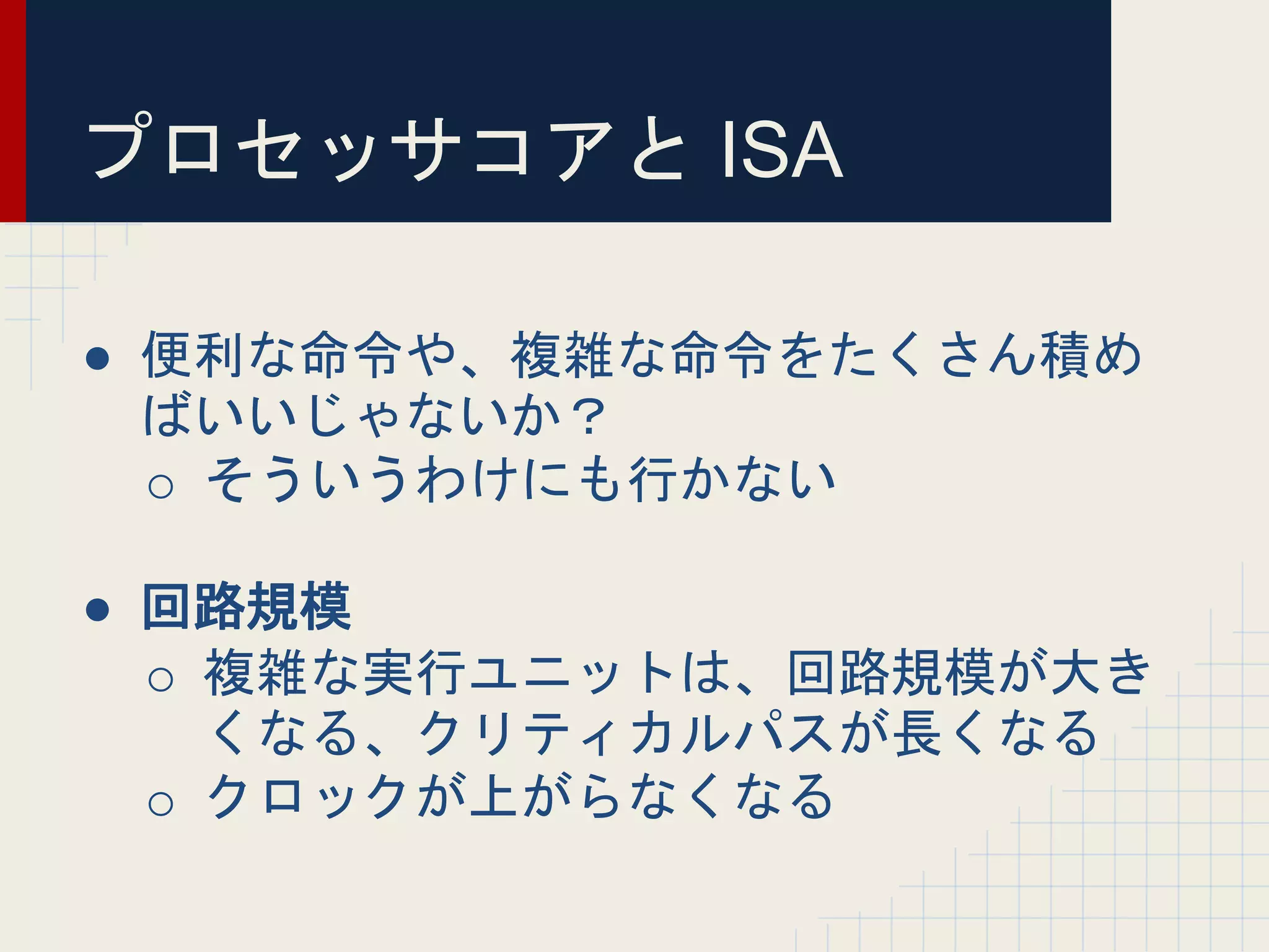 プロセッサコアと ISA
● 便利な命令や、複雑な命令をたくさん積め
ばいいじゃないか？
o そういうわけにも行かない
● 回路規模
o 複雑な実行ユニットは、回路規模が大き
くなる、クリティカルパスが長くなる
o クロックが上がらなくなる
 