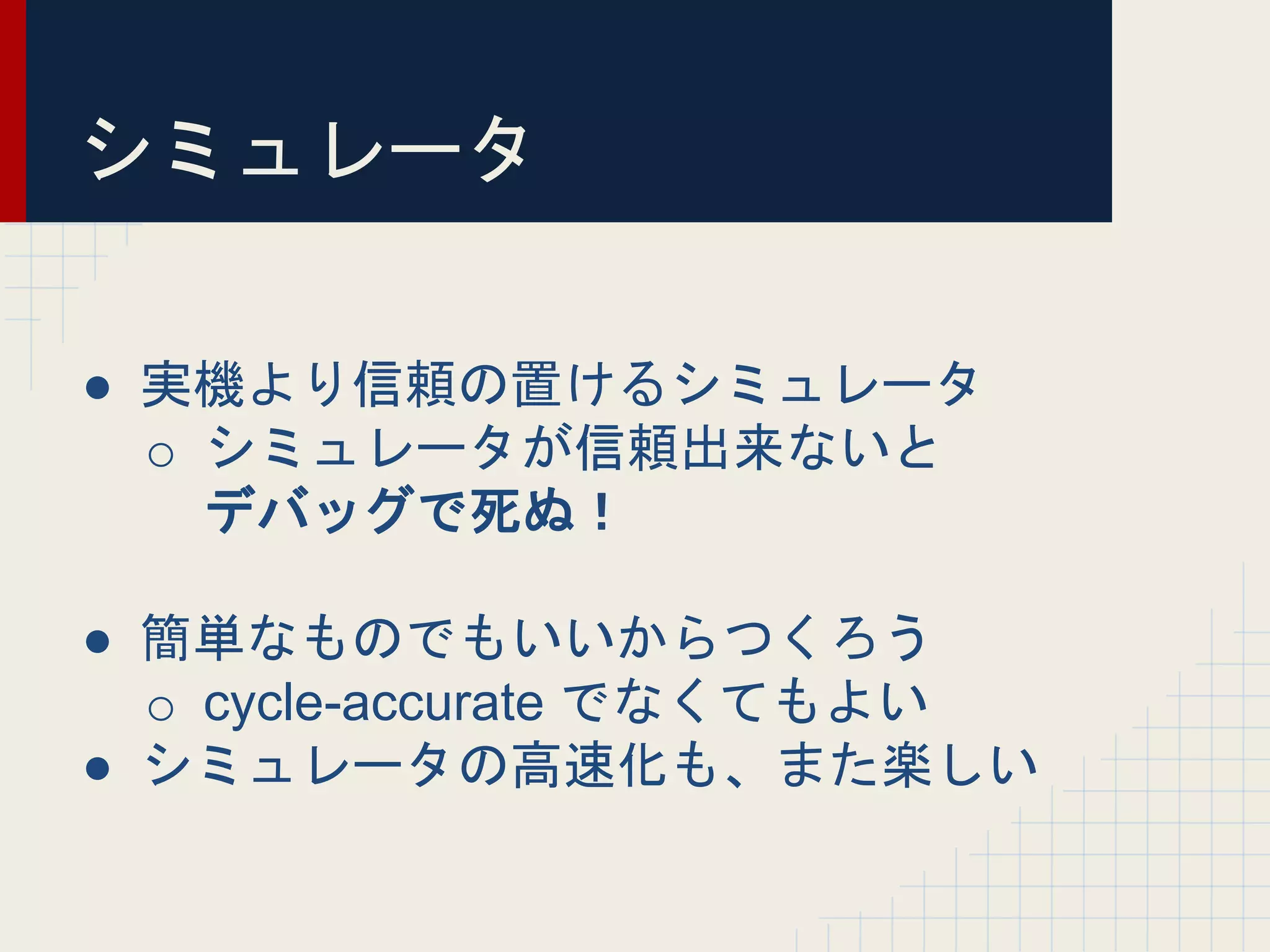 シミュレータ
● 実機より信頼の置けるシミュレータ
o シミュレータが信頼出来ないと
デバッグで死ぬ！
● 簡単なものでもいいからつくろう
o cycle-accurate でなくてもよい
● シミュレータの高速化も、また楽しい
 