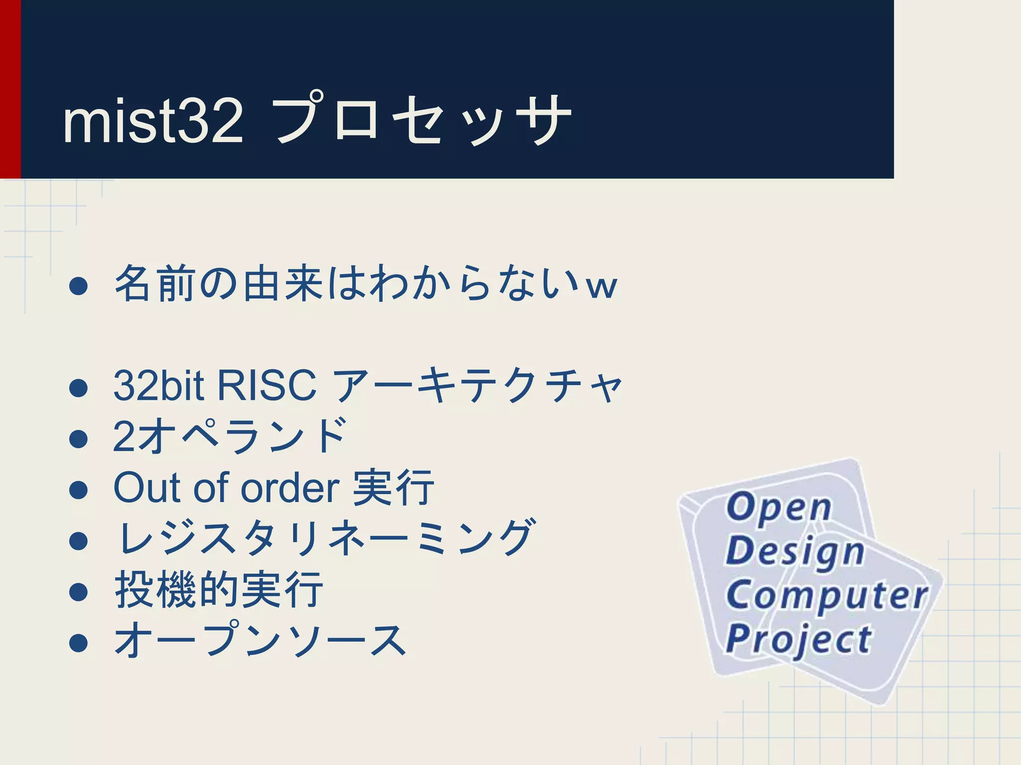mist32 プロセッサ
● 名前の由来はわからないｗ
● 32bit RISC アーキテクチャ
● 2オペランド
● Out of order 実行
● レジスタリネーミング
● 投機的実行
● オープンソース
 