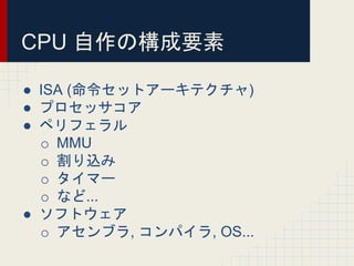 CPU 自作の構成要素
● ISA (命令セットアーキテクチャ)
● プロセッサコア
● ペリフェラル
o MMU
o 割り込み
o タイマー
o など...
● ソフトウェア
o アセンブラ, コンパイラ, OS...
 