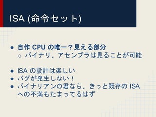 ISA (命令セット)
● 自作 CPU の唯一？見える部分
o バイナリ、アセンブラは見ることが可能
● ISA の設計は楽しい
● バグが発生しない！
● バイナリアンの君なら、きっと既存の ISA
への不満もたまってるはず
 