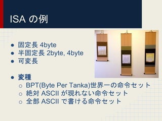 ISA の例
● 固定長 4byte
● 半固定長 2byte, 4byte
● 可変長
● 変種
o BPT(Byte Per Tanka)世界一の命令セット
o 絶対 ASCII が現れない命令セット
o 全部 ASCII で書ける命令セット
 