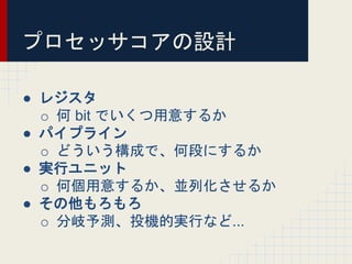プロセッサコアの設計
● レジスタ
o 何 bit でいくつ用意するか
● パイプライン
o どういう構成で、何段にするか
● 実行ユニット
o 何個用意するか、並列化させるか
● その他もろもろ
o 分岐予測、投機的実行など...
 