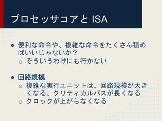 プロセッサコアと ISA
● 便利な命令や、複雑な命令をたくさん積め
ばいいじゃないか？
o そういうわけにも行かない
● 回路規模
o 複雑な実行ユニットは、回路規模が大き
くなる、クリティカルパスが長くなる
o クロックが上がらなくなる
 