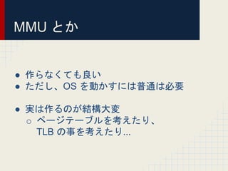 MMU とか
● 作らなくても良い
● ただし、OS を動かすには普通は必要
● 実は作るのが結構大変
o ページテーブルを考えたり、
TLB の事を考えたり...
 