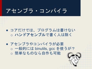 アセンブラ・コンパイラ
● コアだけでは、プログラムは書けない
o ハンドアセンブルで書く人は除く
● アセンブラやコンパイラが必要
o 一般的には binutils, gcc を使うが？
o 簡単なものなら自作も可能
 
