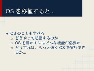 OS を移植すると...
● OS のことも学べる
o どうやって起動するのか
o OS を動かすにはどんな機能が必要か
o どうすれば、もっと速く OS を実行でき
るか...
 