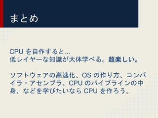 まとめ
CPU を自作すると...
低レイヤーな知識が大体学べる。超楽しい。
ソフトウェアの高速化、OS の作り方、コンパ
イラ・アセンブラ、CPU のパイプラインの中
身、などを学びたいなら CPU を作ろう。
 