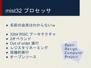 mist32 プロセッサ
● 名前の由来はわからないｗ
● 32bit RISC アーキテクチャ
● 2オペランド
● Out of order 実行
● レジスタリネーミング
● 投機的実行
● オープンソース
 