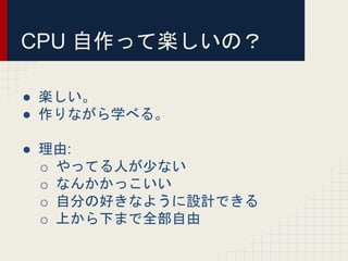 CPU 自作って楽しいの？
● 楽しい。
● 作りながら学べる。
● 理由:
o やってる人が少ない
o なんかかっこいい
o 自分の好きなように設計できる
o 上から下まで全部自由
 
