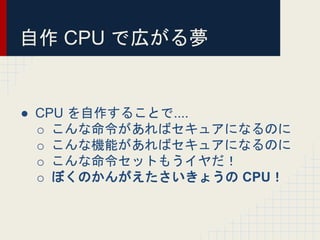 自作 CPU で広がる夢
● CPU を自作することで....
o こんな命令があればセキュアになるのに
o こんな機能があればセキュアになるのに
o こんな命令セットもうイヤだ！
o ぼくのかんがえたさいきょうの CPU！
 