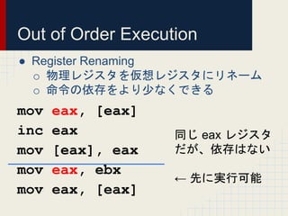 Out of Order Execution
● Register Renaming
o 物理レジスタを仮想レジスタにリネーム
o 命令の依存をより少なくできる
mov eax, [eax]
inc eax
mov [eax], eax
mov...