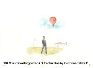 104. Should something come out of the clear blue sky to improve matters  …   