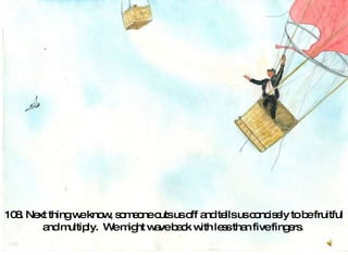 108. Next thing we know, someone cuts us off and tells us concisely to be fruitful and multiply.  We might wave back with less than five fingers.  