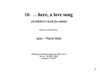 10.  …here, a love song (A children’s book for adults) Written and illustrated by  Jean – Pierre Weill 3506 Bancroft Road; Baltimore, MD 21215 tel. no.  443.691.3098 January 12, 2010 
