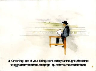 9.  One thing I ask of you:  Bring attention to your thoughts, those that take you from this book, this page - quiet them, and come back to  