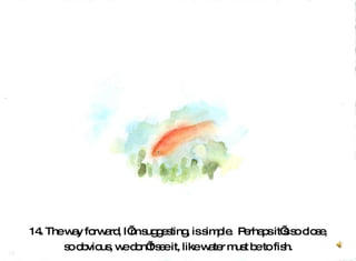 14. The way forward, I’m suggesting, is simple.  Perhaps it’s so close, so obvious, we don’t see it, like water must be to fish.  
