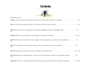 Contents EPIGRAPH:  Rene Magritte Preface :  An idea is proposed.  The purpose of creation was to bestow a gift, to which we’re awakening.  ......................   i – ix Part  I:  The narrator encounters the reader at a  train station, and invites him on a journey.  ..............................  1 – 18  Part  II:  The narrator makes  the suggestion that well-being is  inherent  in all things and  accessible  to them.   ................. .. .. 19  –  45  Part III:  Wherein the narrator illustrates, with examples, the  experience of well-being.   ................................. 46 – 76  Part IV:  Wherein the narrator explains, with an example,  how estrangement from our inherent well-being takes place.  .......... 77 – 93 Part V:  We commonly pursue well-being by trying to control our circumstances, our outer environment.  .................... 94 – 121 Part VI:  Experiences are generated not by outer circumstances, but from the inside.  .................................. 122 – 146  Part  VII:  Witnessing our thinking patterns, we release control of circumstances, and enter into relationship with them.  ........ 147 – 172 Afterword:  A three verse  illustrated poem in rhyme which recaps the preceding, and returns the reader to the preface.  ........ 173 - 188   