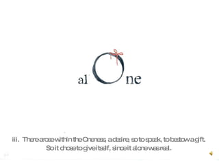iii.  There arose within the Oneness, a desire, so to speak, to bestow a gift.  So it chose to give itself, since it alone was real.   