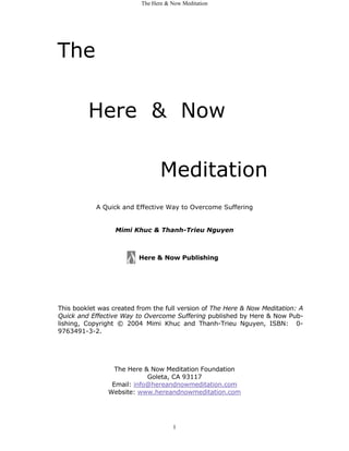 The Here & Now Meditation




The

         Here & Now

                                 Meditation
            A Quick and Effective Way to Overcome Suffering


                  Mimi Khuc & Thanh-Trieu Nguyen



                         Here & Now Publishing




This booklet was created from the full version of The Here & Now Meditation: A
Quick and Effective Way to Overcome Suffering published by Here & Now Pub-
lishing, Copyright © 2004 Mimi Khuc and Thanh-Trieu Nguyen, ISBN: 0-
9763491-3-2.




                  The Here & Now Meditation Foundation
                            Goleta, CA 93117
                 Email: info@hereandnowmeditation.com
                Website: www.hereandnowmeditation.com




                                     1
 