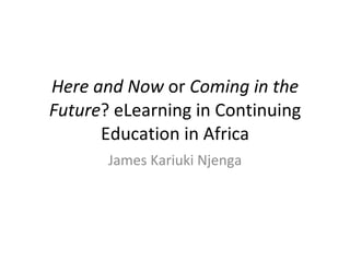Here and Now  or  Coming in the Future ? eLearning in Continuing Education in Africa James Kariuki Njenga 