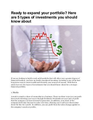 Ready to expand your portfolio? Here
are 5 types of investments you should
know about
If you are looking to build a rock-solid portfolio that will allow you a greater degree of
financial freedom, you have no doubt considered investing. Investing is one of the best
long-term ways to create wealth and diversify your sources of income. With that in
mind, here are five types of investments that you should know about for a stronger
financial portfolio.
1. Stocks
A stock is simply a share of ownership in a business. There are three ways you can profit
from stock investing; one way is through dividends. Dividends are your part of profit
that the company you have invested in generates. In addition, your share of the
company itself may increase in value over time, allowing you to sell your shares later
down the line for a profit. In addition, you can profit from the value change applied to
the company’s assets or profits.
 