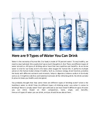 Here are 9 Types of Water You Can Drink
Water is the necessity of human life. Our body is made of 70 percent water. To stay healthy, we
need to stay hydrated. We usually don’t give much thought to it. But There are different types of
water around us. All types of drinking water have their own qualities and benefits. As we know
water is vital for our body and it’s the basic after oxygen for human life. It performs multiple
actions in the human body to keep it healthy. Such as, increase energy, brain function, provides
the body with different nutrients and minerals, helps in digestion, balance sodium in the body
and so on. It might be colorless and tasteless but beats all the refreshing drink. No drink can take
its place to keep you healthy and energized.
You probably thought that how come there are different types of drinking water? what is the
healthiest water to drink? How do different types of drinking water vary when it comes to
drinking? Water is simply water! Don’t get confused as we have listed 9 different types of water
you can drink. Based on their composition, taste, origin, and benefits.
Here are 9 types of water you can drink, and you should know about them.
 