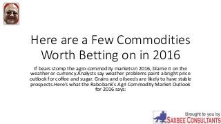 Here are a Few Commodities
Worth Betting on in 2016
If bears stomp the agro-commodity markets in 2016, blame it on the
weather or currency.Analysts say weather problems paint a bright price
outlook for coffee and sugar. Grains and oilseeds are likely to have stable
prospects.Here's what the Rabobank's Agri Commodity Market Outlook
for 2016 says:
 