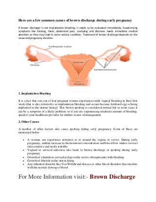 Here are a few common causes of brown discharge during early pregnancy
If brown discharge is not implantation bleeding, it needs to be evaluated immediately. Experiencing
symptoms like fainting, fever, abdominal pain, cramping and dizziness needs immediate medical
attention as they may lead to some serious condition. Treatment of brown discharge depends on the
cause and pregnancy duration.
1. Implantation Bleeding
It is a fact that one out of four pregnant women experiences mild vaginal bleeding in their first
week (that is also referred to as implantation bleeding and occurs because fertilized egg is being
implanted in the uterine lining). This brown spotting is considered normal but in some cases it
can be a symptom of a likely problem, so if you are experiencing moderate amount of bleeding,
speak to your healthcare provider for further course of management.
2. Other Causes
A number of other factors also cause spotting during early pregnancy. Some of these are
mentioned below:
 A woman can experience irritation at or around the vagina or cervix. During early
pregnancy, sudden increase in the hormonal concentration and blood flow makes cervical
skin sensitive and easily irritable
 Vaginal or cervical infection also leads to brown discharge or spotting during early
pregnancy
 Growth of a harmless cervical polyp on the cervix often presents with bleeding
 Growth of fibroids in the uterus lining
 Any inherited disorder like Von Willebrand disease or other blood disorders that interfere
with the normal clotting of blood
For More Information visit:- Brown Discharge
 