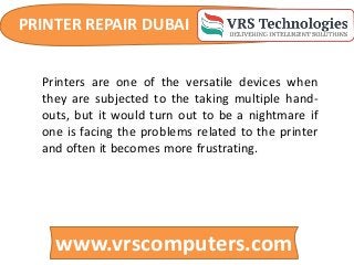 PRINTER REPAIR DUBAI
www.vrscomputers.com
Printers are one of the versatile devices when
they are subjected to the taking multiple hand-
outs, but it would turn out to be a nightmare if
one is facing the problems related to the printer
and often it becomes more frustrating.
 
