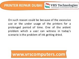 PRINTER REPAIR DUBAI
www.vrscomputers.com
On such reason could be because of the excessive
use or the under usage of the printers for a
prolonged period of time. One of the ardent
problem which a user can witness in today’s
scenario is the problem of ink getting dried.
 