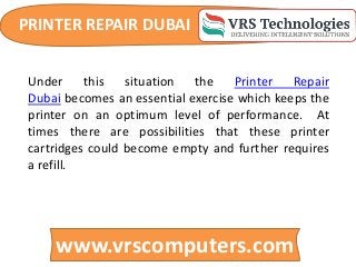 PRINTER REPAIR DUBAI
www.vrscomputers.com
Under this situation the Printer Repair
Dubai becomes an essential exercise which keeps the
printer on an optimum level of performance. At
times there are possibilities that these printer
cartridges could become empty and further requires
a refill.
 