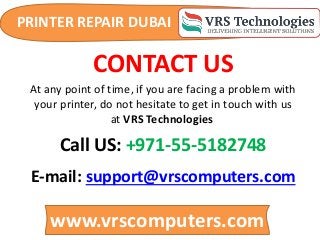 PRINTER REPAIR DUBAI
www.vrscomputers.com
E-mail: support@vrscomputers.com
Call US: +971-55-5182748
CONTACT US
At any point of time, if you are facing a problem with
your printer, do not hesitate to get in touch with us
at VRS Technologies
 