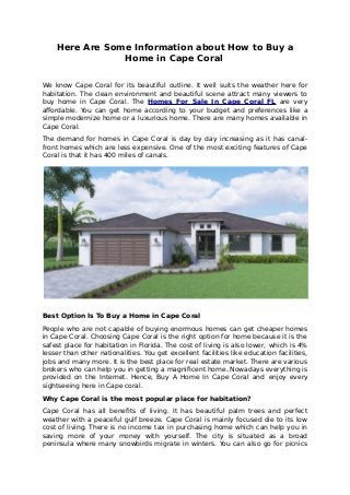 Here Are Some Information about How to Buy a
Home in Cape Coral
We know Cape Coral for its beautiful outline. It well suits the weather here for
habitation. The clean environment and beautiful scene attract many viewers to
buy home in Cape Coral. The Homes For Sale In Cape Coral FL are very
affordable. You can get home according to your budget and preferences like a
simple modernize home or a luxurious home. There are many homes available in
Cape Coral.
The demand for homes in Cape Coral is day by day increasing as it has canal-
front homes which are less expensive. One of the most exciting features of Cape
Coral is that it has 400 miles of canals.
Best Option Is To Buy a Home in Cape Coral
People who are not capable of buying enormous homes can get cheaper homes
in Cape Coral. Choosing Cape Coral is the right option for home because it is the
safest place for habitation in Florida. The cost of living is also lower, which is 4%
lesser than other nationalities. You get excellent facilities like education facilities,
jobs and many more. It is the best place for real estate market. There are various
brokers who can help you in getting a magnificent home. Nowadays everything is
provided on the Internet. Hence, Buy A Home In Cape Coral and enjoy every
sightseeing here in Cape coral.
Why Cape Coral is the most popular place for habitation?
Cape Coral has all benefits of living. It has beautiful palm trees and perfect
weather with a peaceful gulf breeze. Cape Coral is mainly focused die to its low
cost of living. There is no income tax in purchasing home which can help you in
saving more of your money with yourself. The city is situated as a broad
peninsula where many snowbirds migrate in winters. You can also go for picnics
 