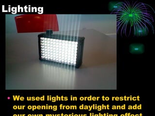 Lighting We used lights in order to restrict our opening from daylight and add our own mysterious lighting effect.