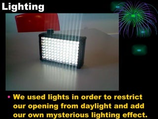 Lighting We used lights in order to restrict our opening from daylight and add our own mysterious lighting effect.