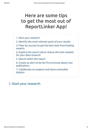 18/01/2017 Here are some tips to get the most out of ReportLinker App !
http://www.reportlinker.com/app­tutorial 1/6
Here are some tips
to get the most out of
ReportLinker App!
1. Start your research
2. Identify the most relevant parts of your results
3. Filter by sources to get the best data from leading
experts
4. Explore the search tab to reduce the time needed
for your data research
5. Search within the report
6. Create an alert to be the �rst to know about new
publications
7. Collaborate on projects and share actionable
data/a>
1. Start your research.
 