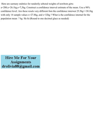 Here are surmary stalntics for randorily sebcted weights of nowbom girts:
a=200,x=26.1hg,s=7,3hg. Construct a confidence interval estimate of the mean. Use a 98%
confidence level. Aro these resuls very different fom the confidence interwat 25.5hg<<30.1hg
with only 14 sample values x=27.8hg, and s=32hg ? What is the confidence internal for the
population mean ? hg He hi (Round to one decimal glace as needed)
 