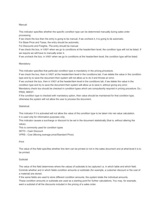Manual:


This indicator specifies whether the specific condition type can be determined manually during sales order
processing.
If we check the box then the entry is going to be manual, if we uncheck it, it is going to be automatic.
For Base Price and Taxes, the entry should be automatic.
For Discounts and Freights, The entry should be manual.
If we check the box, in VA01 when we go to conditions at the header/item level, the condition type will not be listed. If
we require we will have to manually enter it.
If we uncheck the box, in VA01 when we go to conditions at the header/item level, the condition type will be listed.


Mandatory:


This indicator specifies that particular condition type is mandatory in the pricing procedure.
If we check the box, then in VA01 at the header/item level in the conditions tab, if we delete the value in the condition
type and try to save the document then system will not allow us to do it and throws an error.
If we uncheck the box, then in VA01 at the header/item level in the conditions tab, if we delete the value in the
condition type and try to save the document then system will allow us to save it, without giving any error.
Mandatory check box should be checked in condition types which are compulsorily required in pricing procedure. Ex.:
PR00, MWST.
If the condition type is checked with mandatory option, then value should be maintained for that condition type,
otherwise the system will not allow the user to process the document.


Statistical:


This indicator if it is activated will not allow the value of the condition type to be taken into net value calculation.
It is used only for information purposes only.
This indicator causes a surcharge or discount to be set in the document statistically (that is, without altering the
value).
This is commonly used for condition types
SKTO - Cash Discount
VPRS - Cost (Moving average price/Standard Price).


Print:


The value of this field specifies whether line item can be printed or not in the sales document and at what level it is to
be printed.


Subtotal:


The value of this field determines where the values of subtotals to be captured i.e. in which table and which field.
Controls whether and in which fields condition amounts or subtotals (for example, a customer discount or the cost of
a material) are stored.
If the same fields are used to store different condition amounts, the system totals the individual amounts.
These condition amounts or subtotals are used as a starting point for further calculations. You may, for example,
want a subtotal of all the discounts included in the pricing of a sales order.
 