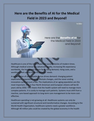 Here are the Benefits of AI for the Medical
Field in 2023 and Beyond!
Healthcare is one of the most important success stories of modern times.
Although medical science has advanced rapidly, increasing life expectancy
worldwide, the healthcare system faces rising demand, rising costs, and a
workforce that cannot meet its patients’ needs.
A combination of unstoppable forces drives demand: changing patient
expectations, population aging, lifestyle changes, and the never-ending
innovation cycle are just a few. The implications of an aging population are the
most important. One in four North American and European citizens will be 65
years old by 2050. This means that the health system will need to manage more
complex patients. It is costly to manage such patients. Systems must shift from a
reactive, care-based approach to long-term care management to be more cost-
effective.
Healthcare spending is not growing at all. Healthcare systems can only be
sustained with significant structural and transformative changes. According to the
World Health Organization, healthcare systems need a greater workforce.
Although 40 million jobs could be created by the global economy in the health
 