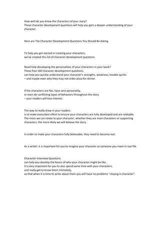 How well do you know the characters of your story?
These character development questions will help you gain a deeper understanding of your
character.
Here are The Character Development Questions You Should Be Asking
To help you get started in creating your characters,
we’ve created this list of character development questions.
Need help developing the personalities of your characters in your book?
These free 160 character development questions,
can help you quickly understand your character’s strengths, weakness, lovable quirks
– and maybe even why they may not order pizza for dinner.
If the characters are flat, have zero personality,
or even do conflicting types of behaviors throughout the story
– your readers will lose interest.
The way to really draw in your readers
is to make every best effort to ensure your characters are fully developed and are relatable.
The more we can relate to your character, whether they are main characters or supporting
characters, the more likely we will believe the story.
In order to make your characters fully believable, they need to become real.
As a writer, it is important for you to imagine your character as someone you meet in real life.
Character Interview Questions
can help you develop the basics of who your character might be like.
It is very important for you to also spend some time with your characters,
and really get to know them intimately,
so that when it is time to write about them you will have no problems “staying in character”.
 