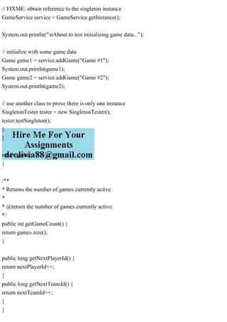 // FIXME: obtain reference to the singleton instance
GameService service = GameService.getInstance();
System.out.println("nAbout to test initializing game data...");
// initialize with some game data
Game game1 = service.addGame("Game #1");
System.out.println(game1);
Game game2 = service.addGame("Game #2");
System.out.println(game2);
// use another class to prove there is only one instance
SingletonTester tester = new SingletonTester();
tester.testSingleton();
}
}
return game;
}
/**
* Returns the number of games currently active
*
* @return the number of games currently active
*/
public int getGameCount() {
return games.size();
}
public long getNextPlayerId() {
return nextPlayerId++;
}
public long getNextTeamId() {
return nextTeamId++;
}
}
 