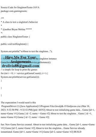 Source Code for SingletonTester JAVA
package com.gamingroom;
/**
* A class to test a singleton's behavior
*
* @author Bryan Molina *****
*/
public class SingletonTester {
public void testSingleton() {
System.out.println("nAbout to test the singleton...");
// FIXME: obtain local reference to the singleton instance
GameService service = GameService.getInstance();
// a simple for loop to print the games
for (int i = 0; i < service.getGameCount(); i++) {
System.out.println(service.getGame(i));
}
}
}
The expectation I would need is this
ProgramDriver (1) [Java Application] CiProgram FilesJavaljdk-19 binljavaw.exe (Mar 18,
2023, 9:32:50 PM - 9:32:52 PM) [pid: 44352] About to test initializing game data... Game [id=1,
name=Game #1] Game [ id =2, name = Game #2] About to test the singleton... Game [ id =1,
name=Game #1] Game [ id =2, name = Game #2]
fun: New Game Service created. About to test initializing game data... Game [id=1, name=Game
#1] Game [id=2, name=Game #2] About to test the singleton... Game Service already
instantiated. Game [id=1, name=Game #1] Game [id=2, name=Game #2] BUILD
 