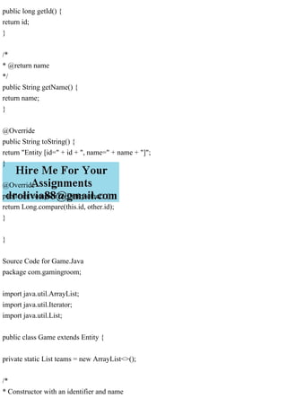 public long getId() {
return id;
}
/*
* @return name
*/
public String getName() {
return name;
}
@Override
public String toString() {
return "Entity [id=" + id + ", name=" + name + "]";
}
@Override
public int compareTo(Entity other) {
return Long.compare(this.id, other.id);
}
}
Source Code for Game.Java
package com.gamingroom;
import java.util.ArrayList;
import java.util.Iterator;
import java.util.List;
public class Game extends Entity {
private static List teams = new ArrayList<>();
/*
* Constructor with an identifier and name
 