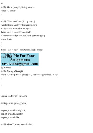 */
public Game(long id, String name) {
super(id, name);
}
public Team addTeam(String name) {
Iterator teamIterator = teams.iterator();
while (teamIterator.hasNext()) {
Team team = teamIterator.next();
if (name.equalsIgnoreCase(team.getName())) {
return team;
}
}
Team team = new Team(teams.size(), name);
teams.add(team);
return team;
}
@Override
public String toString() {
return "Game [id=" + getId() + ", name=" + getName() + "]";
}
}
Source Code For Team Java
package com.gamingroom;
import java.util.ArrayList;
import java.util.Iterator;
import java.util.List;
public class Team extends Entity {
 